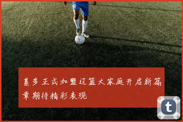 基多正式加盟辽篮大家庭开启新篇章期待精彩表现