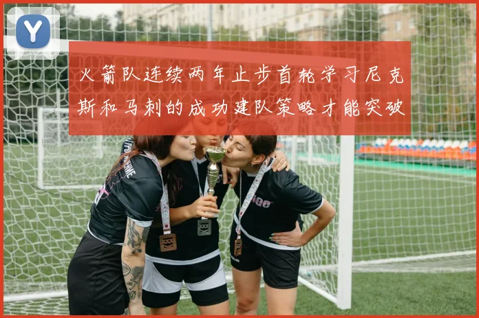 火箭队连续两年止步首轮学习尼克斯和马刺的成功建队策略才能突破瓶颈