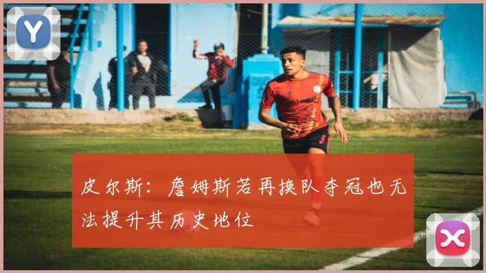 皮尔斯：詹姆斯若再换队夺冠也无法提升其历史地位