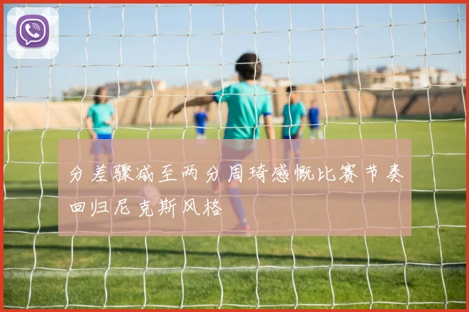 分差骤减至两分周琦感慨比赛节奏回归尼克斯风格