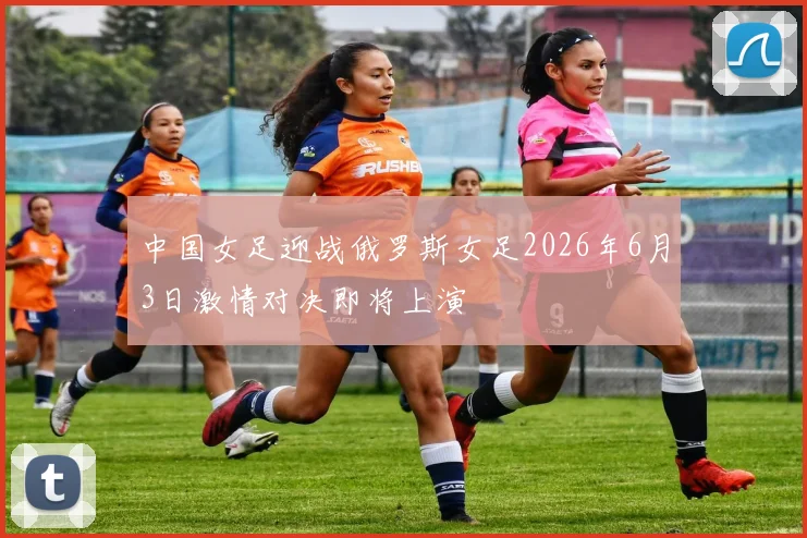 中国女足迎战俄罗斯女足2026年6月3日激情对决即将上演