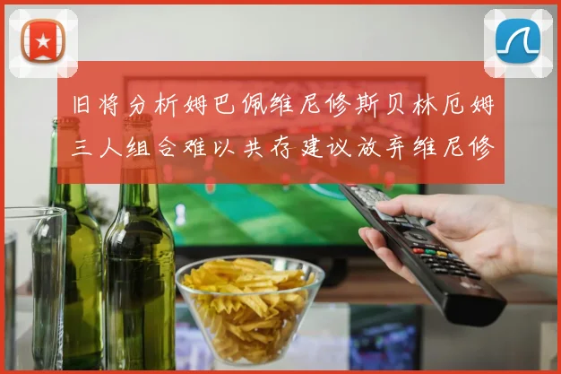 旧将分析姆巴佩维尼修斯贝林厄姆三人组合难以共存建议放弃维尼修斯