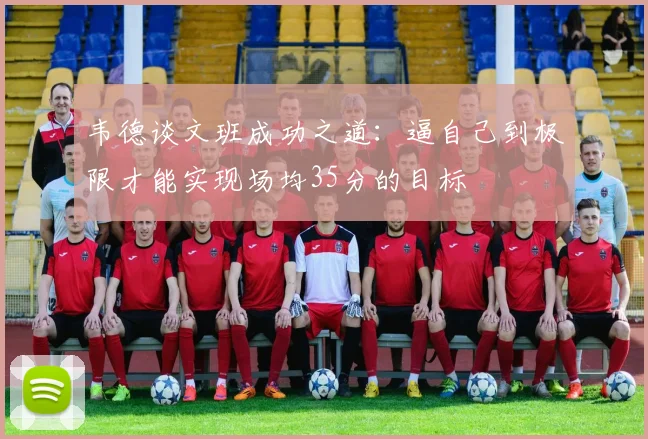 韦德谈文班成功之道：逼自己到极限才能实现场均35分的目标