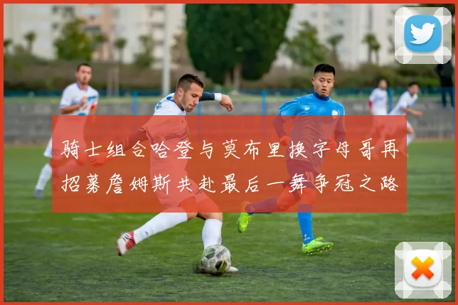 骑士组合哈登与莫布里换字母哥再招募詹姆斯共赴最后一舞争冠之路