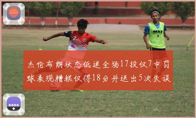 杰伦布朗状态低迷全场17投仅7中罚球表现糟糕仅得18分并送出5次失误