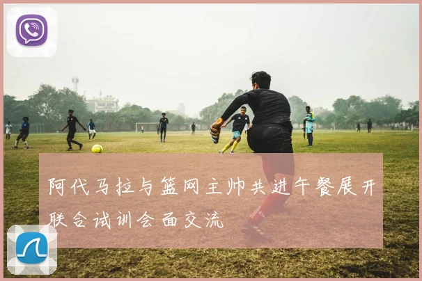 阿代马拉与篮网主帅共进午餐展开联合试训会面交流