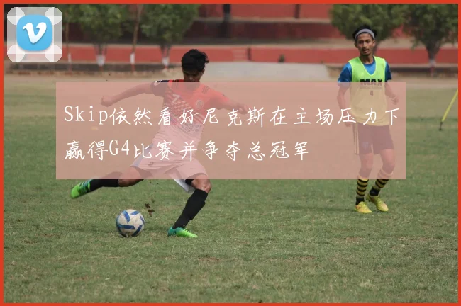 Skip依然看好尼克斯在主场压力下赢得G4比赛并争夺总冠军