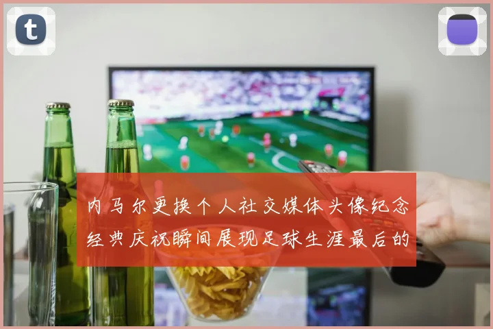 内马尔更换个人社交媒体头像纪念经典庆祝瞬间展现足球生涯最后的辉煌时刻
