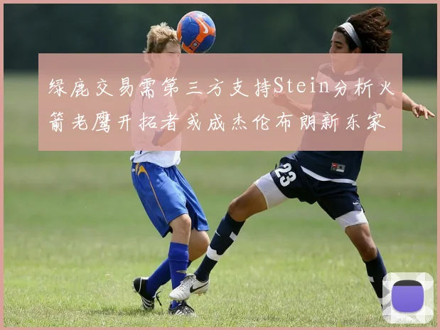 绿鹿交易需第三方支持Stein分析火箭老鹰开拓者或成杰伦布朗新东家