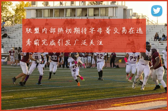 联盟内部热切期待字母哥交易在选秀前完成引发广泛关注