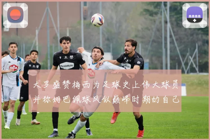 大罗盛赞梅西为足球史上伟大球员并称姆巴佩球风似巅峰时期的自己