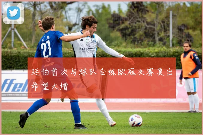 廷伯首次与球队合练欧冠决赛复出希望大增