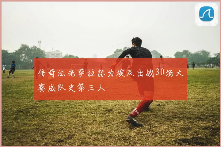 传奇法老萨拉赫为埃及出战30场大赛成队史第三人