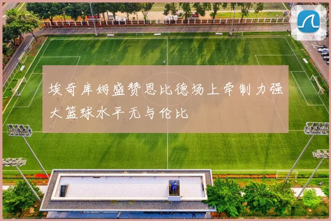 埃奇库姆盛赞恩比德场上牵制力强大篮球水平无与伦比