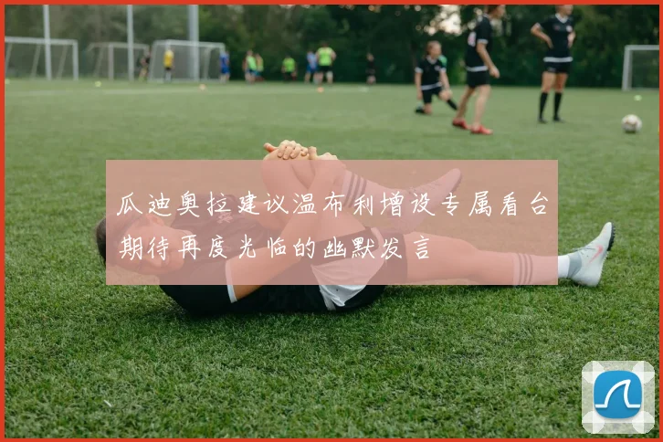 瓜迪奥拉建议温布利增设专属看台期待再度光临的幽默发言