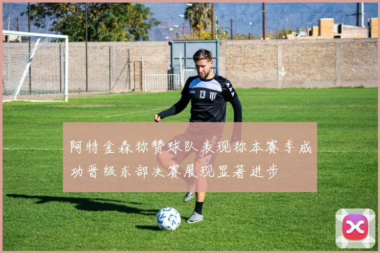 阿特金森称赞球队表现称本赛季成功晋级东部决赛展现显著进步