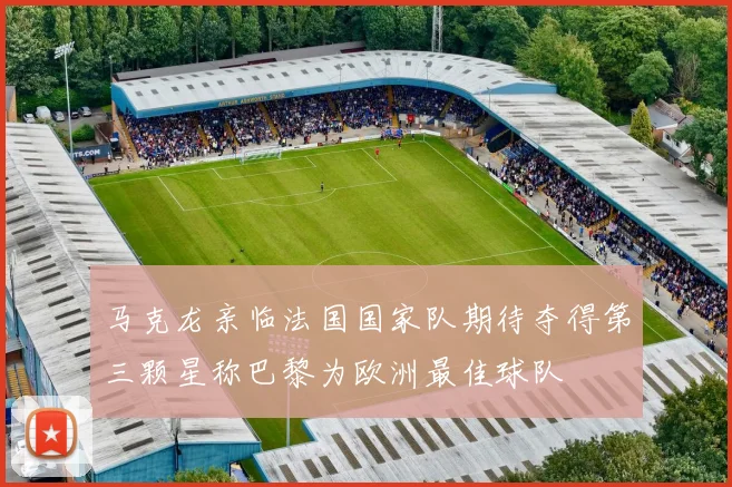 马克龙亲临法国国家队期待夺得第三颗星称巴黎为欧洲最佳球队