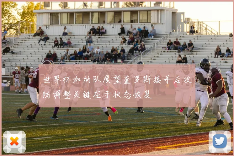世界杯加纳队展望奎罗斯接手后攻防调整关键在于状态恢复