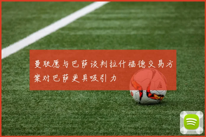曼联愿与巴萨谈判拉什福德交易方案对巴萨更具吸引力
