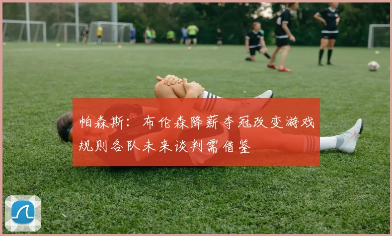 帕森斯：布伦森降薪夺冠改变游戏规则各队未来谈判需借鉴