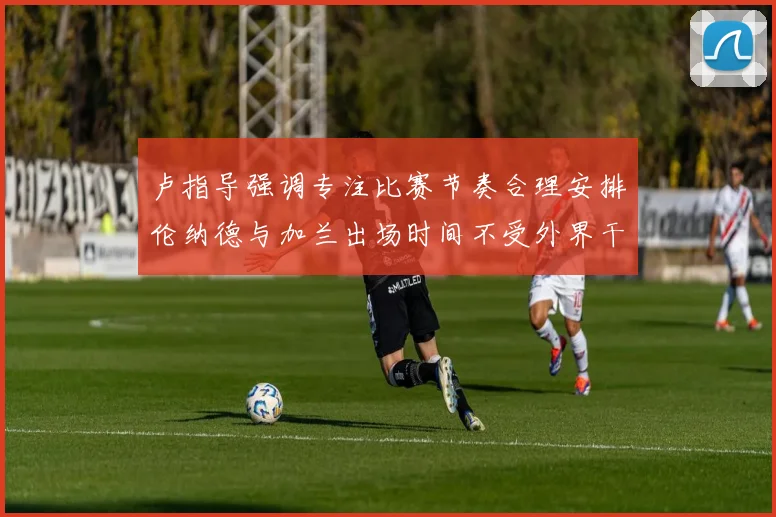 卢指导强调专注比赛节奏合理安排伦纳德与加兰出场时间不受外界干扰