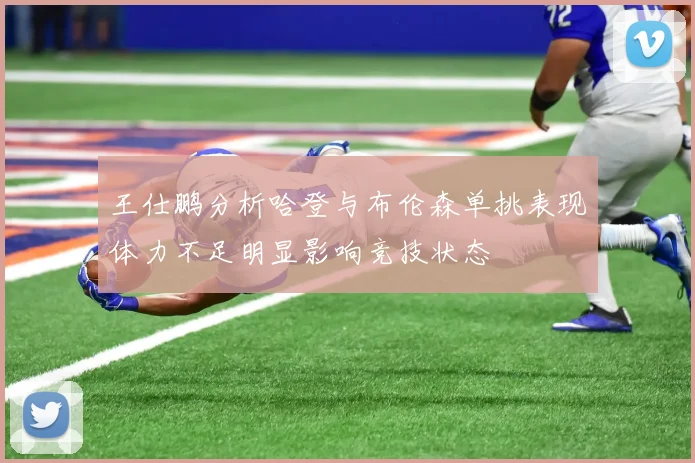 王仕鹏分析哈登与布伦森单挑表现体力不足明显影响竞技状态