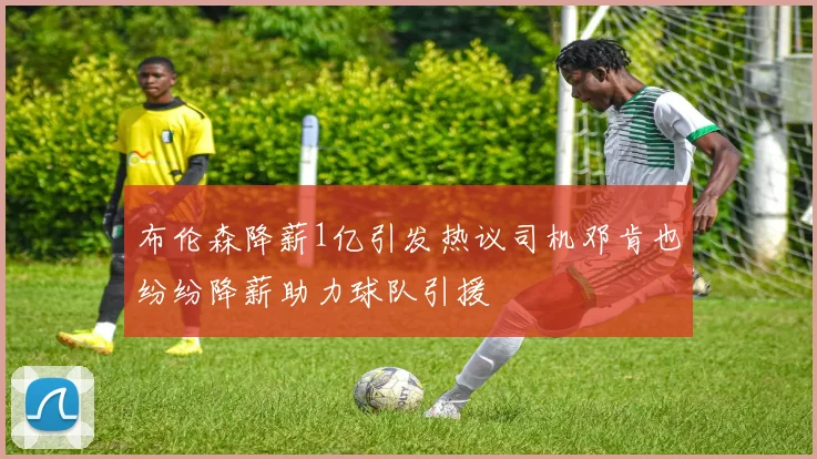 布伦森降薪1亿引发热议司机邓肯也纷纷降薪助力球队引援