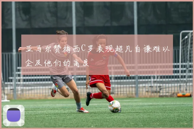 亚马尔赞梅西C罗表现超凡自谦难以企及他们的高度
