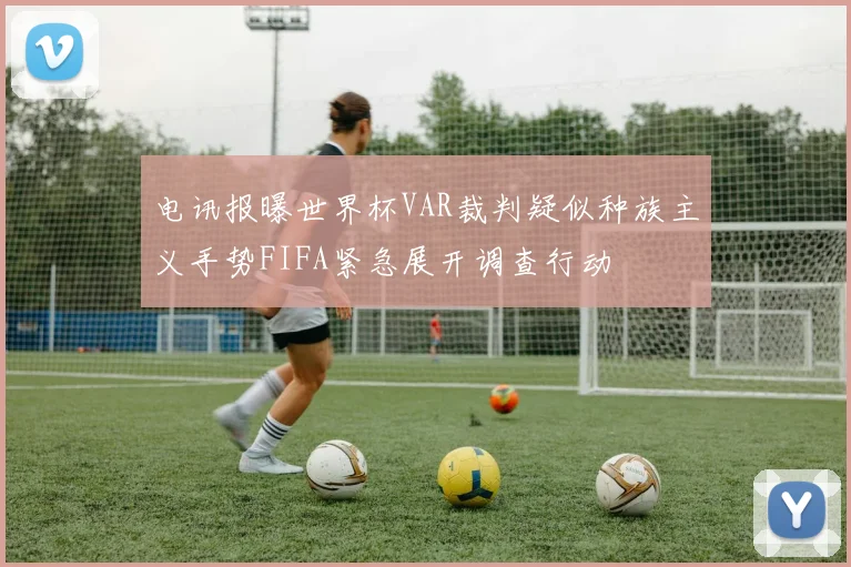 电讯报曝世界杯VAR裁判疑似种族主义手势FIFA紧急展开调查行动