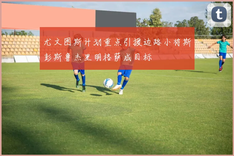 尤文图斯计划重点引援边路小将斯彭斯鲁杰里明格萨成目标