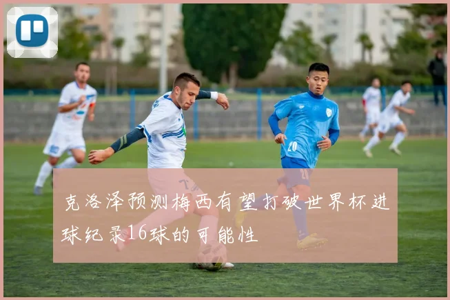 克洛泽预测梅西有望打破世界杯进球纪录16球的可能性