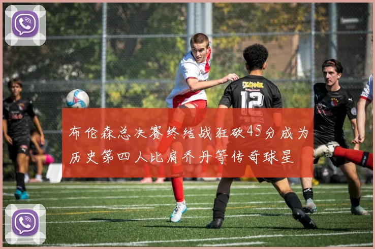 布伦森总决赛终结战狂砍45分成为历史第四人比肩乔丹等传奇球星