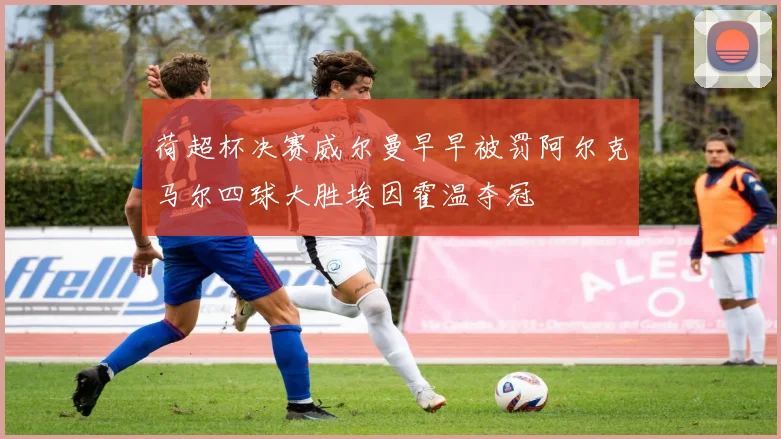 荷超杯决赛威尔曼早早被罚阿尔克马尔四球大胜埃因霍温夺冠