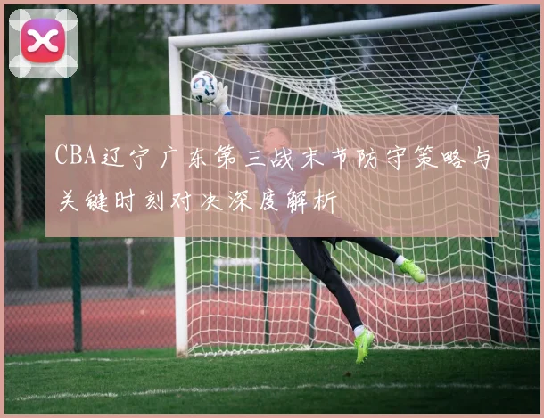 CBA辽宁广东第三战末节防守策略与关键时刻对决深度解析