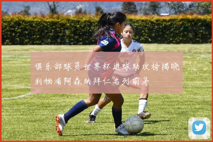 俱乐部球员世界杯进球助攻榜揭晓利物浦阿森纳拜仁名列前茅