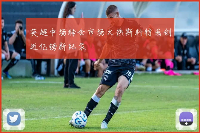 英超中场转会市场火热斯科特或创近亿镑新纪录